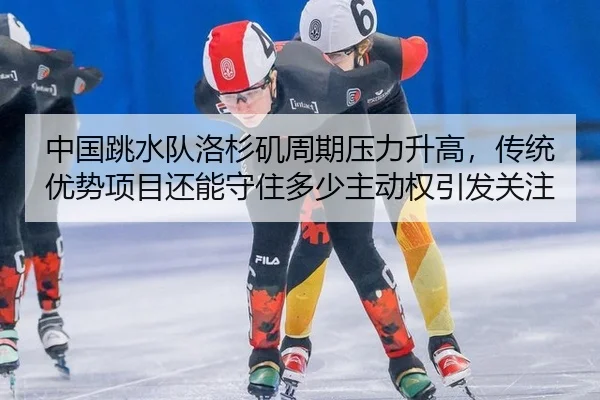 中国跳水队洛杉矶周期压力升高，传统优势项目还能守住多少主动权引发关注